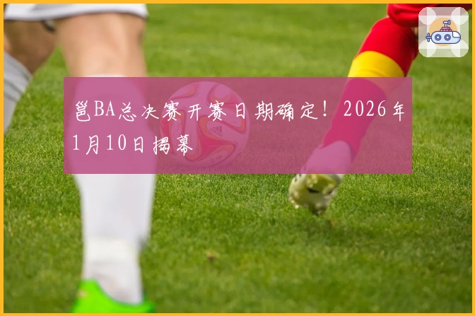 邕BA总决赛开赛日期确定！2026年1月10日揭幕