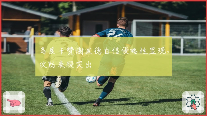 乌度卡赞谢泼德自信侵略性显现，攻防表现突出