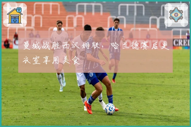 曼城战胜西汉姆联，哈兰德赛后更衣室享用美食