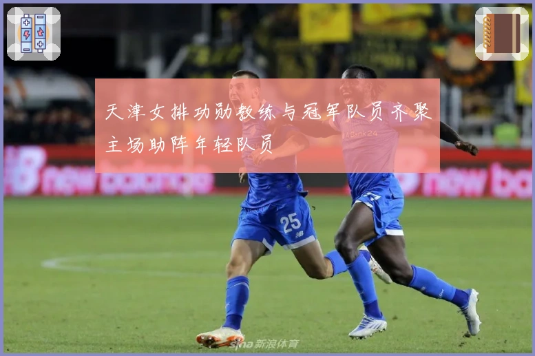 天津女排功勋教练与冠军队员齐聚主场助阵年轻队员