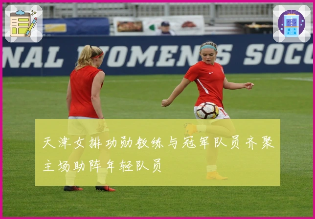 天津女排功勋教练与冠军队员齐聚主场助阵年轻队员